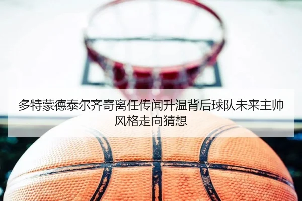 多特蒙德泰尔齐奇离任传闻升温背后球队未来主帅风格走向猜想