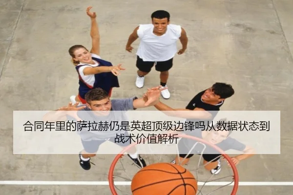 合同年里的萨拉赫仍是英超顶级边锋吗从数据状态到战术价值解析