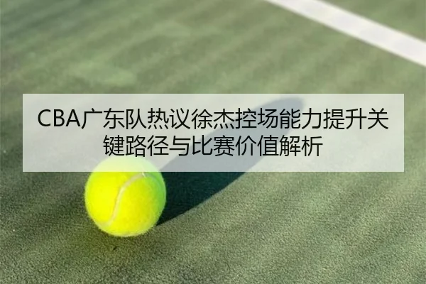 CBA广东队热议徐杰控场能力提升关键路径与比赛价值解析